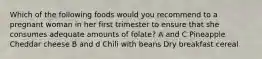 Which of the following foods would you recommend to a pregnant woman in her first trimester to ensure that she consumes adequate amounts of folate? A and C Pineapple Cheddar cheese B and d Chili with beans Dry breakfast cereal