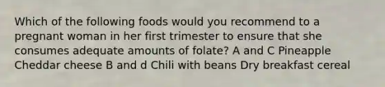 Which of the following foods would you recommend to a pregnant woman in her first trimester to ensure that she consumes adequate amounts of folate? A and C Pineapple Cheddar cheese B and d Chili with beans Dry breakfast cereal