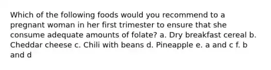 Which of the following foods would you recommend to a pregnant woman in her first trimester to ensure that she consume adequate amounts of folate? a. Dry breakfast cereal b. Cheddar cheese c. Chili with beans d. Pineapple e. a and c f. b and d