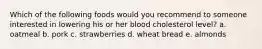 Which of the following foods would you recommend to someone interested in lowering his or her blood cholesterol level?​ a. ​oatmeal b. ​pork c. ​strawberries d. ​wheat bread e. ​almonds