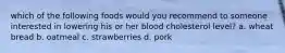 which of the following foods would you recommend to someone interested in lowering his or her blood cholesterol level? a. wheat bread b. oatmeal c. strawberries d. pork