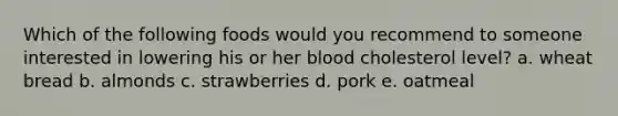 Which of the following foods would you recommend to someone interested in lowering his or her blood cholesterol level? a. wheat bread b. almonds c. strawberries d. pork e. oatmeal