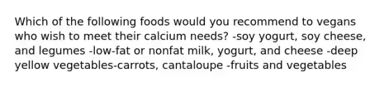 Which of the following foods would you recommend to vegans who wish to meet their calcium needs? -soy yogurt, soy cheese, and legumes -low-fat or nonfat milk, yogurt, and cheese -deep yellow vegetables-carrots, cantaloupe -fruits and vegetables