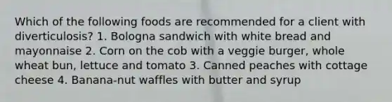 Which of the following foods are recommended for a client with diverticulosis? 1. Bologna sandwich with white bread and mayonnaise 2. Corn on the cob with a veggie burger, whole wheat bun, lettuce and tomato 3. Canned peaches with cottage cheese 4. Banana-nut waffles with butter and syrup