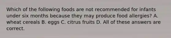 Which of the following foods are not recommended for infants under six months because they may produce food allergies? A. wheat cereals B. eggs C. citrus fruits D. All of these answers are correct.