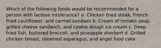 Which of the following foods would be recommended for a person with lactose intolerance? a. Chicken fried steak, French fried cauliflower, and carmel sundaes b. Cream of tomato soup, grilled cheese sandwich, and cookie dough ice cream c. Deep fried fish, buttered broccoli, and pineapple sherbert d. Grilled chicken breast, steamed asparagus, and angel food cake