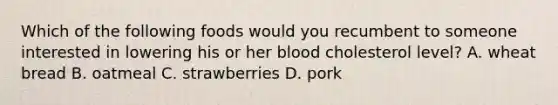 Which of the following foods would you recumbent to someone interested in lowering his or her blood cholesterol level? A. wheat bread B. oatmeal C. strawberries D. pork