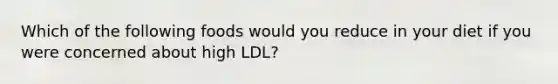 Which of the following foods would you reduce in your diet if you were concerned about high LDL?