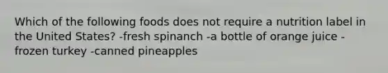 Which of the following foods does not require a nutrition label in the United States? -fresh spinanch -a bottle of orange juice -frozen turkey -canned pineapples