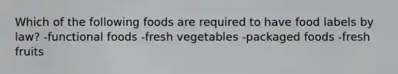 Which of the following foods are required to have food labels by law? -functional foods -fresh vegetables -packaged foods -fresh fruits