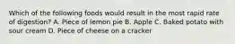 Which of the following foods would result in the most rapid rate of digestion? A. Piece of lemon pie B. Apple C. Baked potato with sour cream D. Piece of cheese on a cracker