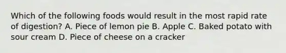 Which of the following foods would result in the most rapid rate of digestion? A. Piece of lemon pie B. Apple C. Baked potato with sour cream D. Piece of cheese on a cracker