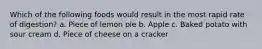 Which of the following foods would result in the most rapid rate of digestion? a. Piece of lemon pie b. Apple c. Baked potato with sour cream d. Piece of cheese on a cracker