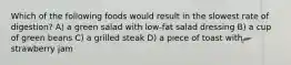 Which of the following foods would result in the slowest rate of digestion? A) a green salad with low-fat salad dressing B) a cup of green beans C) a grilled steak D) a piece of toast with strawberry jam