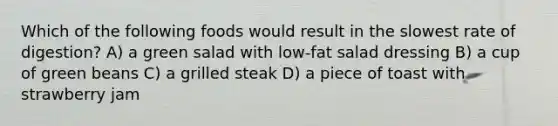 Which of the following foods would result in the slowest rate of digestion? A) a green salad with low-fat salad dressing B) a cup of green beans C) a grilled steak D) a piece of toast with strawberry jam