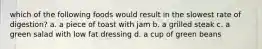 which of the following foods would result in the slowest rate of digestion? a. a piece of toast with jam b. a grilled steak c. a green salad with low fat dressing d. a cup of green beans