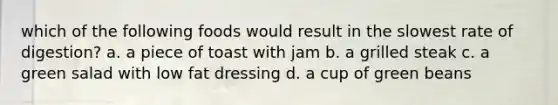 which of the following foods would result in the slowest rate of digestion? a. a piece of toast with jam b. a grilled steak c. a green salad with low fat dressing d. a cup of green beans