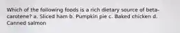 Which of the following foods is a rich dietary source of beta-carotene? a. Sliced ham b. Pumpkin pie c. Baked chicken d. Canned salmon