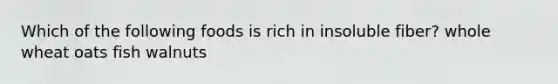 Which of the following foods is rich in insoluble fiber? whole wheat oats fish walnuts
