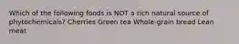 Which of the following foods is NOT a rich natural source of phytochemicals? Cherries Green tea Whole-grain bread Lean meat