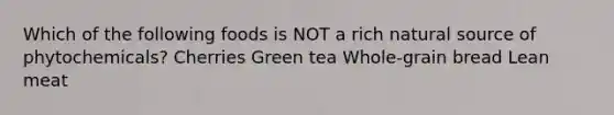 Which of the following foods is NOT a rich natural source of phytochemicals? Cherries Green tea Whole-grain bread Lean meat