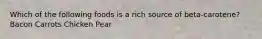 Which of the following foods is a rich source of beta-carotene? Bacon Carrots Chicken Pear