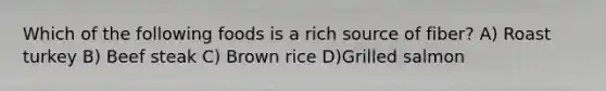 Which of the following foods is a rich source of fiber? A) Roast turkey B) Beef steak C) Brown rice D)Grilled salmon