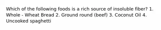 Which of the following foods is a rich source of insoluble fiber? 1. Whole - Wheat Bread 2. Ground round (beef) 3. Coconut Oil 4. Uncooked spaghetti