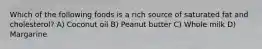 Which of the following foods is a rich source of saturated fat and cholesterol? A) Coconut oil B) Peanut butter C) Whole milk D) Margarine