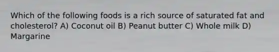Which of the following foods is a rich source of saturated fat and cholesterol? A) Coconut oil B) Peanut butter C) Whole milk D) Margarine