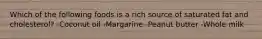 Which of the following foods is a rich source of saturated fat and cholesterol? -Coconut oil -Margarine -Peanut butter -Whole milk