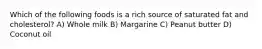 Which of the following foods is a rich source of saturated fat and cholesterol? A) Whole milk B) Margarine C) Peanut butter D) Coconut oil