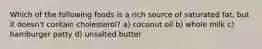 Which of the following foods is a rich source of saturated fat, but it doesn't contain cholesterol? a) coconut oil b) whole milk c) hamburger patty d) unsalted butter