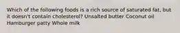 Which of the following foods is a rich source of saturated fat, but it doesn't contain cholesterol? Unsalted butter Coconut oil Hamburger patty Whole milk