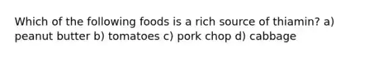 Which of the following foods is a rich source of thiamin? a) peanut butter b) tomatoes c) pork chop d) cabbage