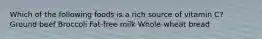 Which of the following foods is a rich source of vitamin C? Ground beef Broccoli Fat-free milk Whole-wheat bread