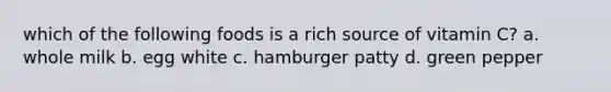 which of the following foods is a rich source of vitamin C? a. whole milk b. egg white c. hamburger patty d. green pepper