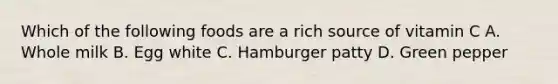 Which of the following foods are a rich source of vitamin C A. Whole milk B. Egg white C. Hamburger patty D. Green pepper
