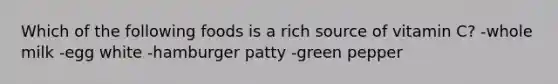 Which of the following foods is a rich source of vitamin C? -whole milk -egg white -hamburger patty -green pepper
