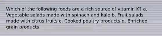 Which of the following foods are a rich source of vitamin K? a. Vegetable salads made with spinach and kale b. Fruit salads made with citrus fruits c. Cooked poultry products d. Enriched grain products