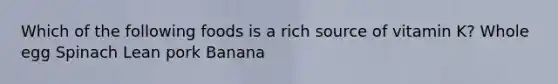 Which of the following foods is a rich source of vitamin K? Whole egg Spinach Lean pork Banana