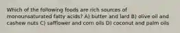 Which of the following foods are rich sources of monounsaturated fatty acids? A) butter and lard B) olive oil and cashew nuts C) safflower and corn oils D) coconut and palm oils