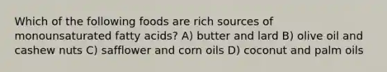 Which of the following foods are rich sources of monounsaturated fatty acids? A) butter and lard B) olive oil and cashew nuts C) safflower and corn oils D) coconut and palm oils