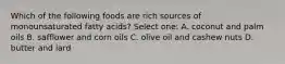 Which of the following foods are rich sources of monounsaturated fatty acids? Select one: A. coconut and palm oils B. safflower and corn oils C. olive oil and cashew nuts D. butter and lard