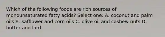 Which of the following foods are rich sources of monounsaturated fatty acids? Select one: A. coconut and palm oils B. safflower and corn oils C. olive oil and cashew nuts D. butter and lard