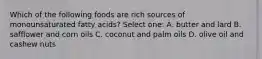 Which of the following foods are rich sources of monounsaturated fatty acids? Select one: A. butter and lard B. safflower and corn oils C. coconut and palm oils D. olive oil and cashew nuts