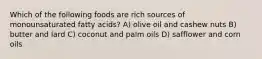 Which of the following foods are rich sources of monounsaturated fatty acids? A) olive oil and cashew nuts B) butter and lard C) coconut and palm oils D) safflower and corn oils