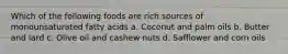 Which of the following foods are rich sources of monounsaturated fatty acids a. Coconut and palm oils b. Butter and lard c. Olive oil and cashew nuts d. Safflower and corn oils