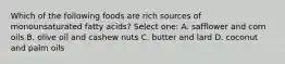 Which of the following foods are rich sources of monounsaturated fatty acids? Select one: A. safflower and corn oils B. olive oil and cashew nuts C. butter and lard D. coconut and palm oils