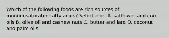 Which of the following foods are rich sources of monounsaturated fatty acids? Select one: A. safflower and corn oils B. olive oil and cashew nuts C. butter and lard D. coconut and palm oils